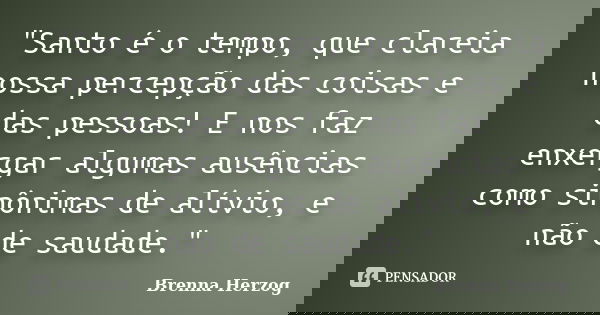 "Santo é o tempo, que clareia nossa percepção das coisas e das pessoas! E nos faz enxergar algumas ausências como sinônimas de alívio, e não de saudade.&qu... Frase de Brenna Herzog.