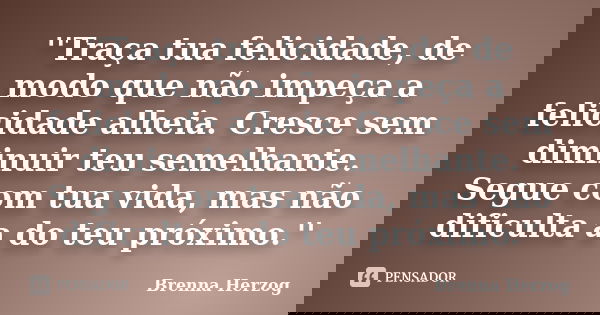 ''Traça tua felicidade, de modo que não impeça a felicidade alheia. Cresce sem diminuir teu semelhante. Segue com tua vida, mas não dificulta a do teu próximo.'... Frase de Brenna Herzog.