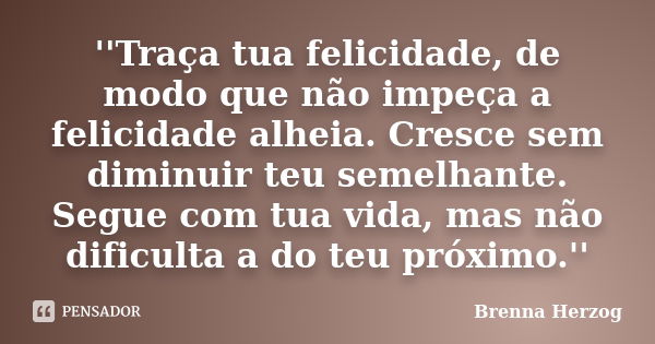 ''Traça tua felicidade, de modo que não impeça a felicidade alheia. Cresce sem diminuir teu semelhante. Segue com tua vida, mas não dificulta a do teu próximo.'... Frase de Brenna Herzog.