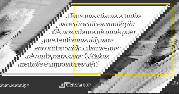 Deus nos chama a todos para fora do esconderijo. Ele nos chama de onde quer que tenhamos ido para encontrar vida, chama-nos de volta para casa” (Falsos, metidos... Frase de Brennan Manning.