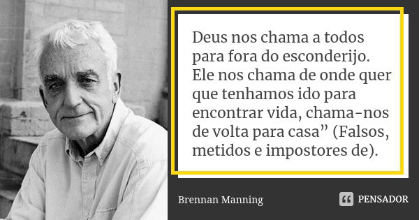 Deus nos chama a todos para fora do esconderijo. Ele nos chama de onde quer que tenhamos ido para encontrar vida, chama-nos de volta para casa” (Falsos, metidos... Frase de Brennan Manning.