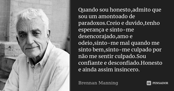 Quando sou honesto,admito que sou um amontoado de paradoxos.Creio e duvido,tenho esperança e sinto-me desencorajado,amo e odeio,sinto-me mal quando me sinto bem... Frase de Brennan Manning.