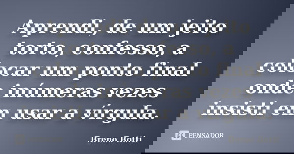 Aprendi, de um jeito torto, confesso, a colocar um ponto final onde inúmeras vezes insisti em usar a vírgula.... Frase de Breno Botti.