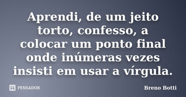 Aprendi, de um jeito torto, confesso, a colocar um ponto final onde inúmeras vezes insisti em usar a vírgula.... Frase de Breno Botti.