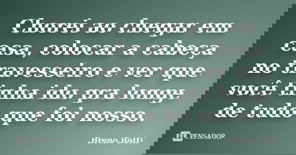 Chorei ao chegar em casa, colocar a cabeça no travesseiro e ver que você tinha ido pra longe de tudo que foi nosso.... Frase de Breno Botti.