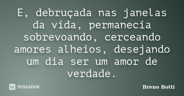 E, debruçada nas janelas da vida, permanecia sobrevoando, cerceando amores alheios, desejando um dia ser um amor de verdade.... Frase de Breno Botti.