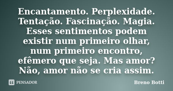 Encantamento. Perplexidade. Tentação. Fascinação. Magia. Esses sentimentos podem existir num primeiro olhar, num primeiro encontro, efêmero que seja. Mas amor? ... Frase de Breno Botti.