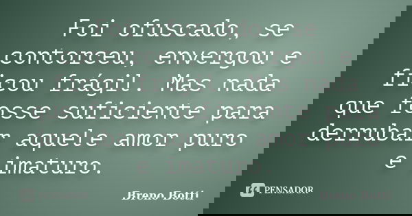 Foi ofuscado, se contorceu, envergou e ficou frágil. Mas nada que fosse suficiente para derrubar aquele amor puro e imaturo.... Frase de Breno Botti.
