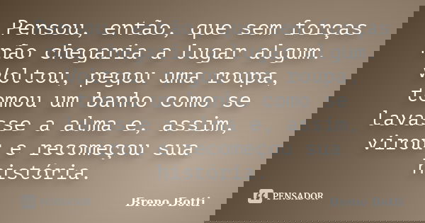 Pensou, então, que sem forças não chegaria a lugar algum. Voltou, pegou uma roupa, tomou um banho como se lavasse a alma e, assim, virou e recomeçou sua históri... Frase de Breno Botti.