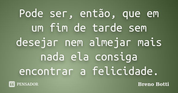 Pode ser, então, que em um fim de tarde sem desejar nem almejar mais nada ela consiga encontrar a felicidade.... Frase de Breno Botti.