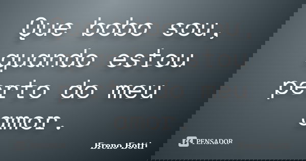 Que bobo sou, quando estou perto do meu amor.... Frase de Breno Botti.