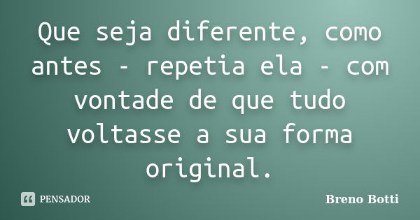 Que seja diferente, como antes - repetia ela - com vontade de que tudo voltasse a sua forma original.... Frase de Breno Botti.