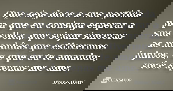 Que seja doce a sua partida pra que eu consiga esperar a sua volta, que sejam sinceras as manhãs que estivermos juntos, e que eu te amando; você apenas me ame.... Frase de Breno Botti.