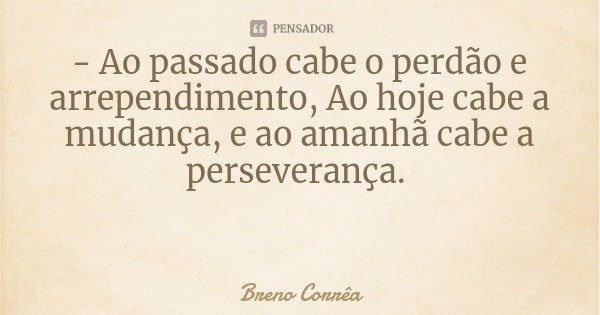 - Ao passado cabe o perdão e arrependimento, Ao hoje cabe a mudança, e ao amanhã cabe a perseverança.... Frase de Breno Corrêa.