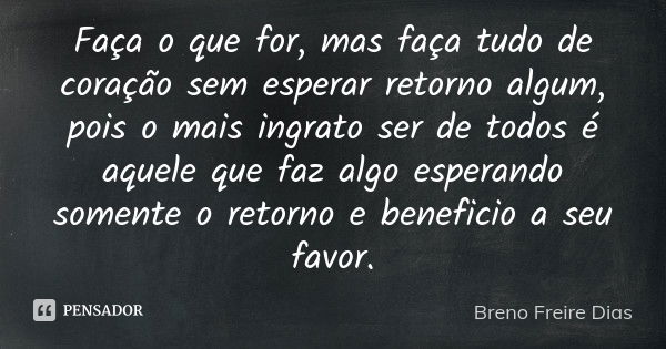 Faça o que for, mas faça tudo de coração sem esperar retorno algum, pois o mais ingrato ser de todos é aquele que faz algo esperando somente o retorno e benefic... Frase de Breno Freire Dias.