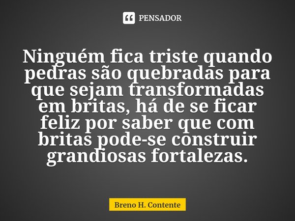 ⁠Ninguém fica triste quando pedras são quebradas para que sejam transformadas em britas, há de se ficar feliz por saber que com britas pode-se construir grandio... Frase de Breno H. Contente.