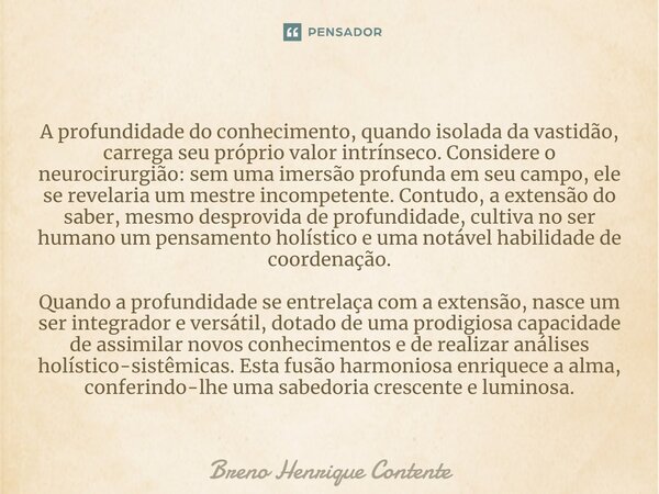 ⁠A profundidade do conhecimento, quando isolada da vastidão, carrega seu próprio valor intrínseco. Considere o neurocirurgião: sem uma imersão profunda em seu c... Frase de Breno Henrique Contente.