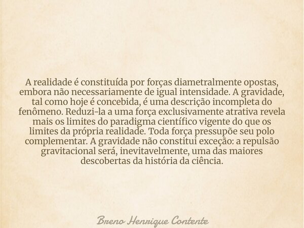 A realidade é constituída por forças diametralmente opostas, embora não necessariamente de igual intensidade. A gravidade, tal como hoje é concebida, é uma desc... Frase de Breno Henrique Contente.
