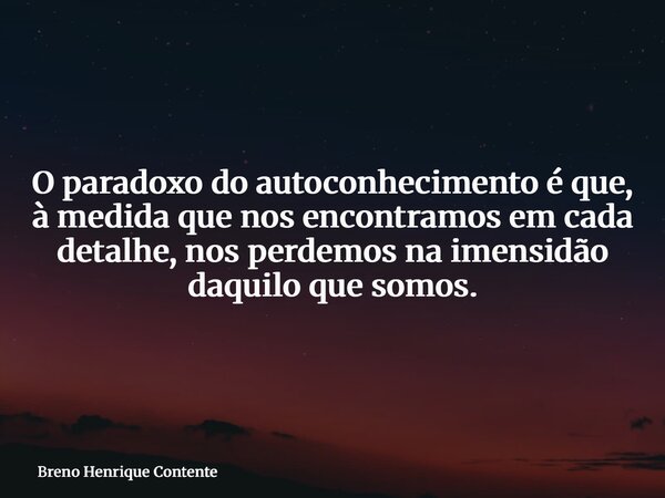 O paradoxo do autoconhecimento é que, à medida que nos encontramos em cada detalhe, nos perdemos na imensidão daquilo que somos.... Frase de Breno Henrique Contente.