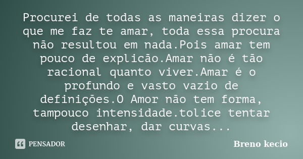 Procurei de todas as maneiras dizer o que me faz te amar, toda essa procura não resultou em nada.Pois amar tem pouco de explicão.Amar não é tão racional quanto ... Frase de Breno Kecio.