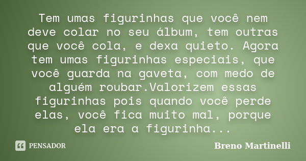 Tem umas figurinhas que você nem deve colar no seu álbum, tem outras que você cola, e dexa quieto. Agora tem umas figurinhas especiais, que você guarda na gavet... Frase de Breno Martinelli.