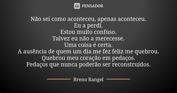 Não sei como aconteceu, apenas aconteceu. Eu a perdi. Estou muito confuso. Talvez eu não a merecesse. Uma coisa é certa. A ausência de quem um dia me fez feliz ... Frase de Breno Rangel.