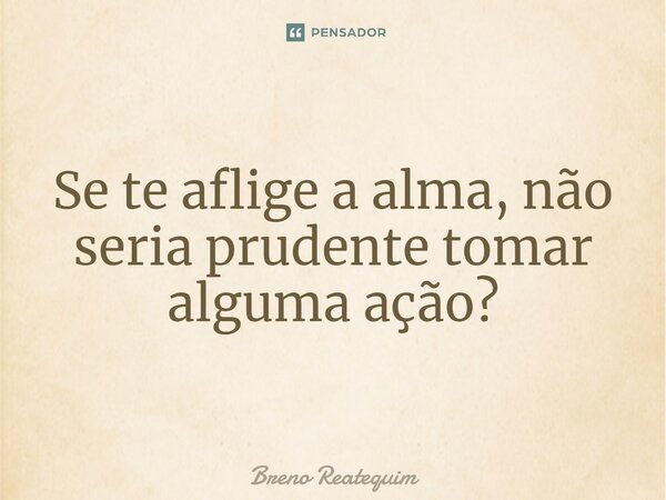 ⁠Se te aflige a alma, não seria prudente tomar alguma ação?... Frase de Breno Reatequim.