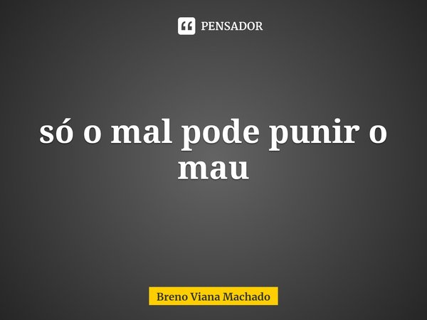 Só o mal pode punir o mau.... Frase de Breno Viana Machado.