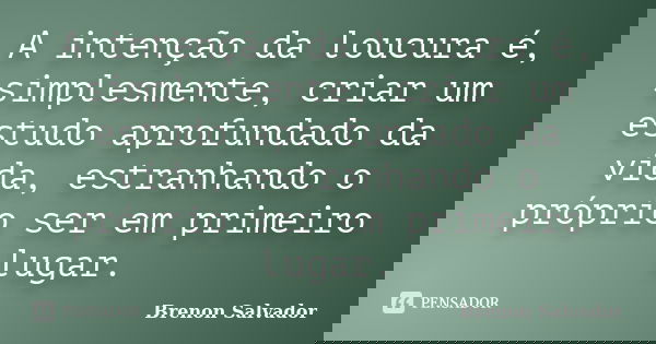 A intenção da loucura é, simplesmente, criar um estudo aprofundado da vida, estranhando o próprio ser em primeiro lugar.... Frase de Brenon Salvador.
