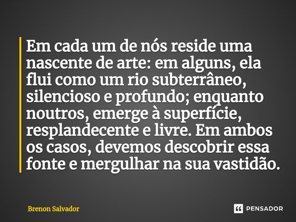 Em cada um de nós reside uma nascente de arte: em alguns, ela flui como um rio subterrâneo, silencioso e profundo; enquanto noutros, emerge à superfície, respl... Frase de Brenon Salvador.