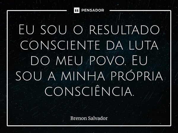 ⁠⁠Eu sou o resultado consciente da luta do meu povo. Eu sou a minha própria consciência.... Frase de Brenon Salvador.