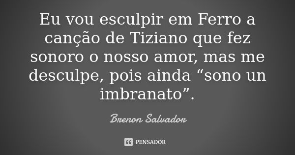 Eu vou esculpir em Ferro a canção de Tiziano que fez sonoro o nosso amor, mas me desculpe, pois ainda “sono un imbranato”.... Frase de Brenon Salvador.