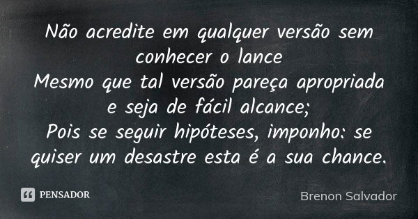 Não acredite em qualquer versão sem conhecer o lance Mesmo que tal versão pareça apropriada e seja de fácil alcance; Pois se seguir hipóteses, imponho: se quise... Frase de Brenon Salvador.