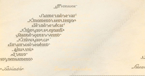 O amor não se vai
É momento sem tempo Ele não se decai
É fogo que se espalha Quando sopra o vento
É chuva que cai
Em um solo sedento
Água viva Ar puro
Casto pen... Frase de Brenon Salvador.