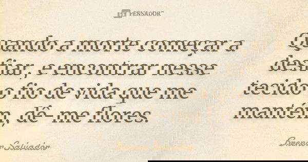 Quando a morte começar a desfiar, e encontrar nesse tecido o fio de vida que me mantém, dê-me flores.... Frase de Brenon Salvador.
