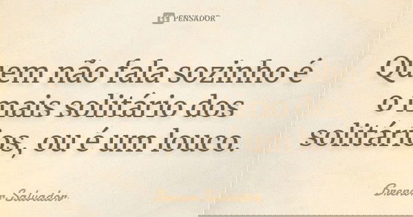 Quem não fala sozinho é o mais solitário dos solitários, ou é um louco.... Frase de Brenon Salvador.
