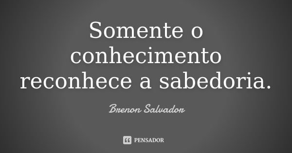 Somente o conhecimento reconhece a sabedoria.... Frase de Brenon Salvador.