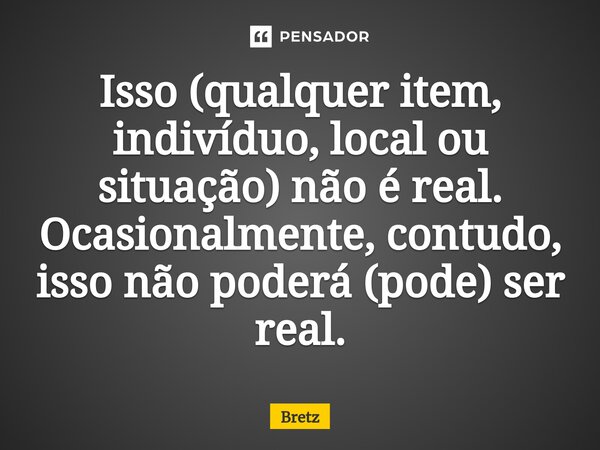⁠Isso (qualquer item, indivíduo, local ou situação) não é real. Ocasionalmente, contudo, isso não poderá (pode) ser real.... Frase de Bretz.
