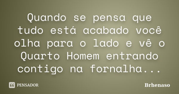 Quando se pensa que tudo está acabado você olha para o lado e vê o Quarto Homem entrando contigo na fornalha...... Frase de Brhenaso.