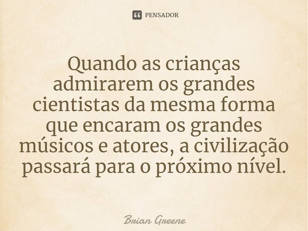 ⁠Quando as crianças admirarem os grandes cientistas da mesma forma que encaram os grandes músicos e atores, a civilização passará para o próximo nível.... Frase de Brian Greene.
