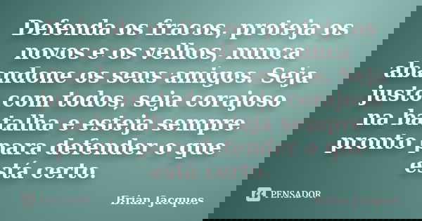 Defenda os fracos, proteja os novos e os velhos, nunca abandone os seus amigos. Seja justo com todos, seja corajoso na batalha e esteja sempre pronto para defen... Frase de Brian Jacques.