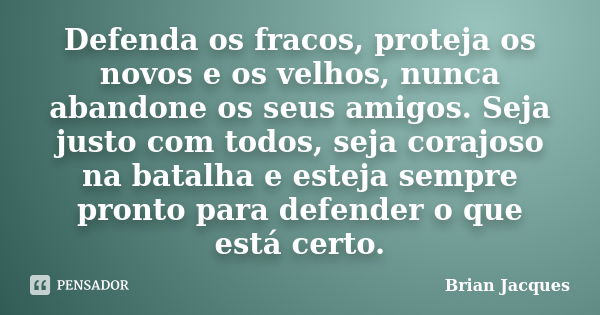 Defenda os fracos, proteja os novos e os velhos, nunca abandone os seus amigos. Seja justo com todos, seja corajoso na batalha e esteja sempre pronto para defen... Frase de Brian Jacques.