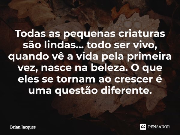 ⁠Todas as pequenas criaturas são lindas... todo ser vivo, quando vê a vida pela primeira vez, nasce na beleza. O que eles se tornam ao crescer é uma questão dif... Frase de Brian Jacques.