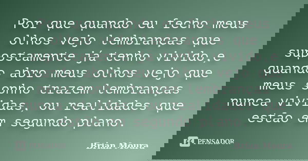 Por que quando eu fecho meus olhos vejo lembranças que supostamente já tenho vivido,e quando abro meus olhos vejo que meus sonho trazem lembranças nunca vividas... Frase de Brian Moura.