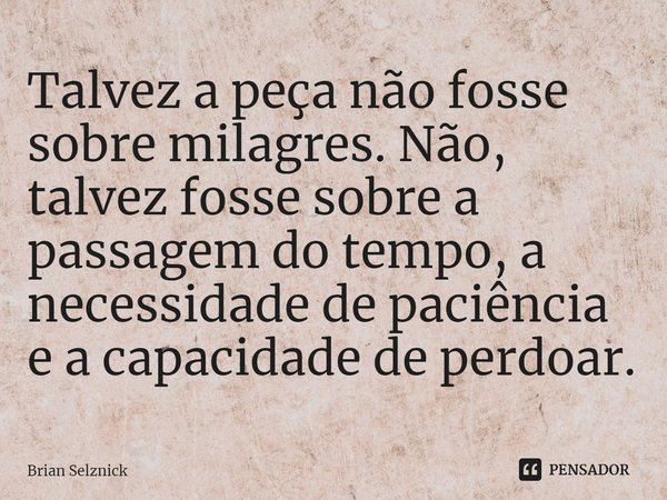 ⁠Talvez a peça não fosse sobre milagres. Não, talvez fosse sobre a passagem do tempo, a necessidade de paciência e a capacidade de perdoar.... Frase de Brian Selznick.