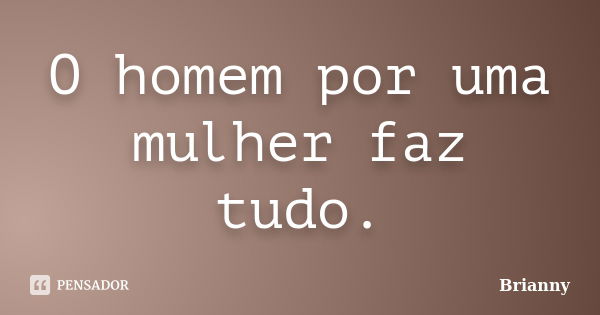 O homem por uma mulher faz tudo.... Frase de Brianny.