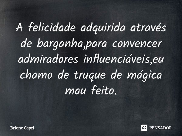 ⁠A felicidade adquirida através de barganha,para convencer admiradores influenciáveis,eu chamo de truque de mágica mau feito.... Frase de Brione Capri.