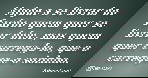 Ajude a se livrar do fardo quem quer se livrar dele, mas quem quer carrega-lo, que o carregue-o sozinho.... Frase de Brione Capri.