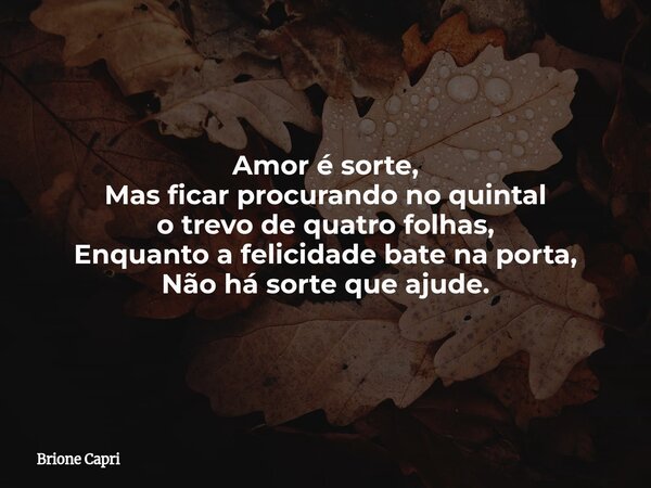 Amor é sorte,
Mas ficar procurando no quintal
o trevo de quatro folhas,
Enquanto a felicidade bate na porta,
Não há sorte que ajude.... Frase de Brione Capri.