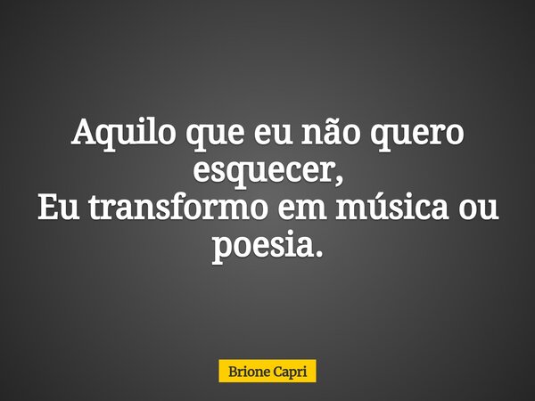 Aquilo que eu não quero esquecer, Eu transformo em música ou poesia.... Frase de Brione Capri.